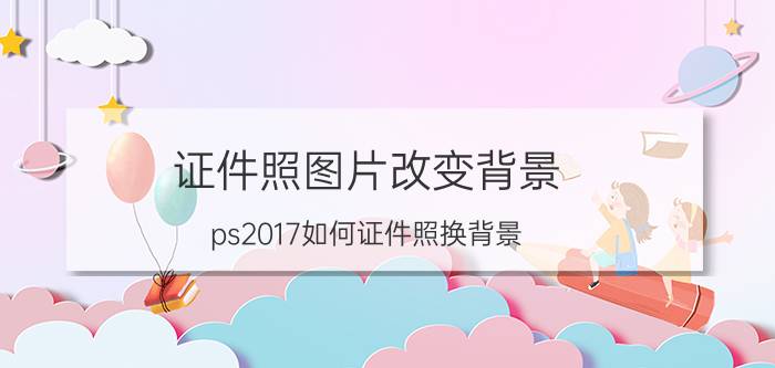 证件照图片改变背景 ps2017如何证件照换背景？